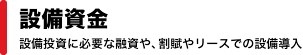 「設備資金」設備投資に必要な融資や、割賦やリースでの設備導入