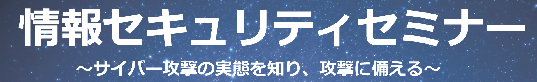 情報セキュリティセミナー～サイバー攻撃の実態を知り、攻撃に備える～　タイトル