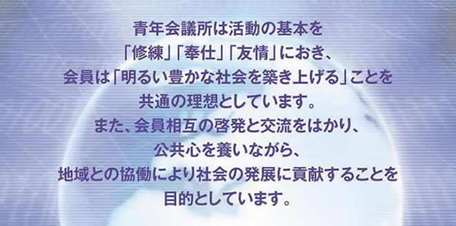 青年会議所は活動の基本を「修練」「奉仕」「友情」におき、会員は「明るい豊かな会社を築き上げる」ことを共通の理想としています。また、会員相互の啓発と交流をはかり、公共心を養いながら、地域との協働により社会の発展に貢献することを目的としています。