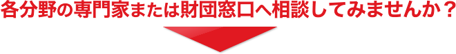 各分野の専門家または財団窓口へ相談してみませんか？