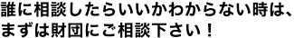 誰に相談したらいいかわからない時は、まずは財団にご相談下さい！